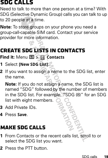 19SDG callsSDG callsNeed to talk to more than one person at a time? With SDG (Selective Dynamic Group) calls you can talk to up to 20 people at a time.Note: To store groups on your phone you need a group-call-capable SIM card. Contact your service provider for more information.Create SDG lists in contactsFind it: Menu / &gt;  Contacts  1Select [New SDG List].2If you want to assign a name to the SDG list, enter the name.Note: If you do not assign a name, the SDG list is named “SDG” followed by the number of members in the SDG list. For example, “SDG (8)” for an SDG list with eight members.3Add Private IDs.4Press Save.Make SDG calls  1From Contacts or the recent calls list, scroll to or select the SDG list you want.2Press the PTT button.