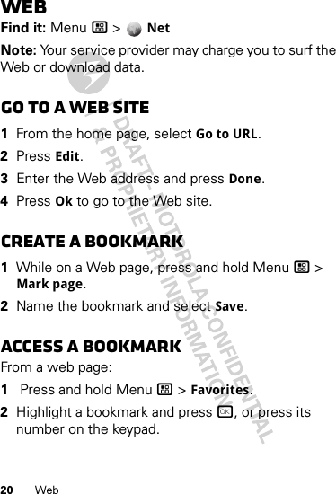 20 WebWebFind it: Menu / &gt;  NetNote: Your service provider may charge you to surf the Web or download data.Go to a Web site  1From the home page, select Go to URL.2Press Edit.3Enter the Web address and press Done.4Press Ok to go to the Web site.Create a bookmark  1While on a Web page, press and hold Menu / &gt; Mark page.2Name the bookmark and select Save.Access a bookmarkFrom a web page:  1 Press and hold Menu / &gt; Favorites.2Highlight a bookmark and press r, or press its number on the keypad.