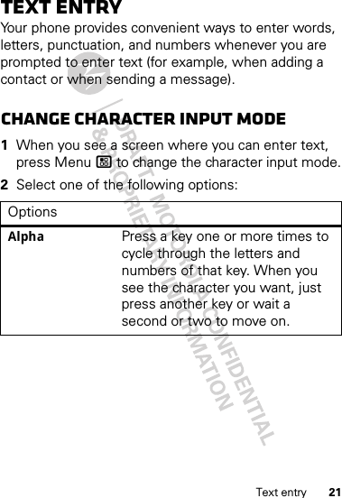 21Text entryText entryYour phone provides convenient ways to enter words, letters, punctuation, and numbers whenever you are prompted to enter text (for example, when adding a contact or when sending a message).Change character input mode  1When you see a screen where you can enter text, press Menu / to change the character input mode.2Select one of the following options:OptionsAlpha Press a key one or more times to cycle through the letters and numbers of that key. When you see the character you want, just press another key or wait a second or two to move on.