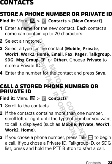 23ContactsContactsStore a phone number or Private IDFind it: Menu / &gt;  Contacts &gt; [New Contact]  1Enter a name for the new contact. Each contact’s name can contain up to 20 characters.2Select a ringtone.3Select a type for the contact (Mobile, Private, Work1, Work2, Home, Email, Fax, Pager, Talkgroup, SDG, Msg Group, IP, or Other). Choose Private to store a Private ID.4Enter the number for the contact and press Save.Call a stored phone number or Private IDFind it: Menu / &gt;  Contacts   1Scroll to the contacts.2If the contacts contains more than one number, scroll left or right until the type of number you want to call is displayed (such as Mobile, Private, Work1, Work2, Home).3If you chose a phone number, press Talk ` to begin a call. If you chose a Private ID, Talkgroup ID, or SDG list, press and hold the PTT Button to start a call.