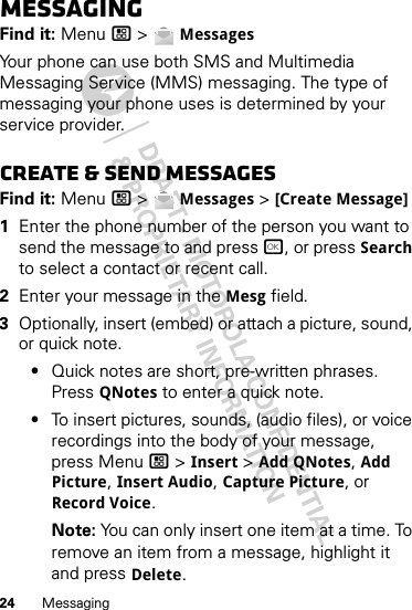 24 MessagingMessagingFind it: Menu / &gt;  MessagesYour phone can use both SMS and Multimedia Messaging Service (MMS) messaging. The type of messaging your phone uses is determined by your service provider.Create &amp; send messagesFind it: Menu / &gt;  Messages &gt; [Create Message]  1Enter the phone number of the person you want to send the message to and press r, or press Search to select a contact or recent call.2Enter your message in the Mesg field.3Optionally, insert (embed) or attach a picture, sound, or quick note.•Quick notes are short, pre-written phrases. Press QNotes to enter a quick note.•To insert pictures, sounds, (audio files), or voice recordings into the body of your message, press Menu / &gt; Insert &gt; Add QNotes, Add Picture, Insert Audio, Capture Picture, or Record Voice.Note: You can only insert one item at a time. To remove an item from a message, highlight it and press Delete.