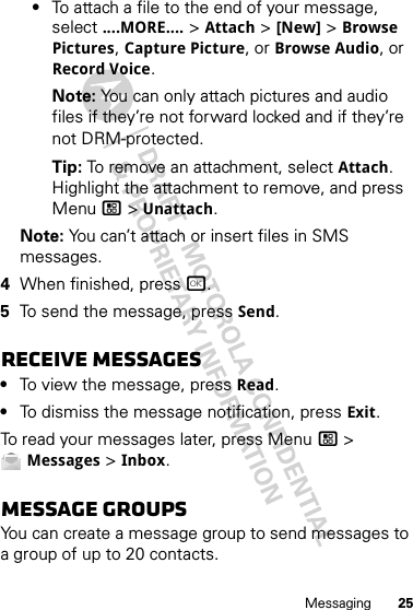 25Messaging•To attach a file to the end of your message, select ....MORE.... &gt; Attach &gt; [New] &gt; Browse Pictures, Capture Picture, or Browse Audio, or Record Voice.Note: You can only attach pictures and audio files if they’re not forward locked and if they’re not DRM-protected.Tip: To remove an attachment, select Attach. Highlight the attachment to remove, and press Menu / &gt; Unattach.Note: You can’t attach or insert files in SMS messages.4When finished, press r.5To send the message, press Send.Receive messages•To view the message, press Read.•To dismiss the message notification, press Exit.To read your messages later, press Menu / &gt; Messages &gt; Inbox.Message groupsYou can create a message group to send messages to a group of up to 20 contacts.