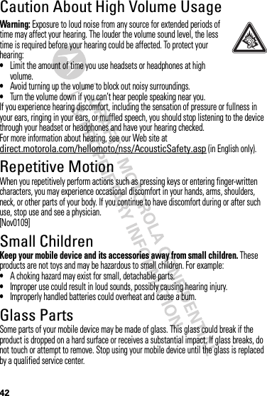 42Caution About High Volume UsageWarning: Exposure to loud noise from any source for extended periods of time may affect your hearing. The louder the volume sound level, the less time is required before your hearing could be affected. To protect your hearing:•Limit the amount of time you use headsets or headphones at high volume.•Avoid turning up the volume to block out noisy surroundings.•Turn the volume down if you can’t hear people speaking near you.If you experience hearing discomfort, including the sensation of pressure or fullness in your ears, ringing in your ears, or muffled speech, you should stop listening to the device through your headset or headphones and have your hearing checked.For more information about hearing, see our Web site at direct.motorola.com/hellomoto/nss/AcousticSafety.asp (in English only).Repetitive MotionWhen you repetitively perform actions such as pressing keys or entering finger-written characters, you may experience occasional discomfort in your hands, arms, shoulders, neck, or other parts of your body. If you continue to have discomfort during or after such use, stop use and see a physician.[Nov0109]Small ChildrenKeep your mobile device and its accessories away from small children. These products are not toys and may be hazardous to small children. For example:•A choking hazard may exist for small, detachable parts.•Improper use could result in loud sounds, possibly causing hearing injury.•Improperly handled batteries could overheat and cause a burn.Glass PartsSome parts of your mobile device may be made of glass. This glass could break if the product is dropped on a hard surface or receives a substantial impact. If glass breaks, do not touch or attempt to remove. Stop using your mobile device until the glass is replaced by a qualified service center.