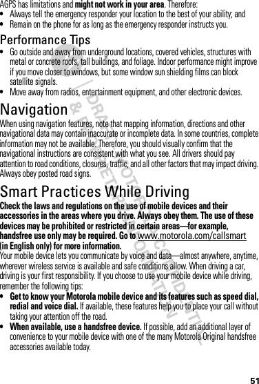 51AGPS has limitations and might not work in your area. Therefore:•Always tell the emergency responder your location to the best of your ability; and•Remain on the phone for as long as the emergency responder instructs you.Performance Tips•Go outside and away from underground locations, covered vehicles, structures with metal or concrete roofs, tall buildings, and foliage. Indoor performance might improve if you move closer to windows, but some window sun shielding films can block satellite signals.•Move away from radios, entertainment equipment, and other electronic devices.NavigationNavigat ionWhen using navigation features, note that mapping information, directions and other navigational data may contain inaccurate or incomplete data. In some countries, complete information may not be available. Therefore, you should visually confirm that the navigational instructions are consistent with what you see. All drivers should pay attention to road conditions, closures, traffic, and all other factors that may impact driving. Always obey posted road signs.Smart Practices While DrivingDriving SafetyCheck the laws and regulations on the use of mobile devices and their accessories in the areas where you drive. Always obey them. The use of these devices may be prohibited or restricted in certain areas—for example, handsfree use only may be required. Go to www.motorola.com/callsmart (in English only) for more information.Your mobile device lets you communicate by voice and data—almost anywhere, anytime, wherever wireless service is available and safe conditions allow. When driving a car, driving is your first responsibility. If you choose to use your mobile device while driving, remember the following tips:• Get to know your Motorola mobile device and its features such as speed dial, redial and voice dial. If available, these features help you to place your call without taking your attention off the road.• When available, use a handsfree device. If possible, add an additional layer of convenience to your mobile device with one of the many Motorola Original handsfree accessories available today.