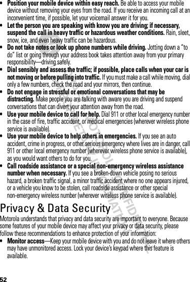 52• Position your mobile device within easy reach. Be able to access your mobile device without removing your eyes from the road. If you receive an incoming call at an inconvenient time, if possible, let your voicemail answer it for you.• Let the person you are speaking with know you are driving; if necessary, suspend the call in heavy traffic or hazardous weather conditions. Rain, sleet, snow, ice, and even heavy traffic can be hazardous.• Do not take notes or look up phone numbers while driving. Jotting down a “to do” list or going through your address book takes attention away from your primary responsibility—driving safely.• Dial sensibly and assess the traffic; if possible, place calls when your car is not moving or before pulling into traffic. If you must make a call while moving, dial only a few numbers, check the road and your mirrors, then continue.• Do not engage in stressful or emotional conversations that may be distracting. Make people you are talking with aware you are driving and suspend conversations that can divert your attention away from the road.• Use your mobile device to call for help. Dial 911 or other local emergency number in the case of fire, traffic accident, or medical emergencies (wherever wireless phone service is available).• Use your mobile device to help others in emergencies. If you see an auto accident, crime in progress, or other serious emergency where lives are in danger, call 911 or other local emergency number (wherever wireless phone service is available), as you would want others to do for you.• Call roadside assistance or a special non-emergency wireless assistance number when necessary. If you see a broken-down vehicle posing no serious hazard, a broken traffic signal, a minor traffic accident where no one appears injured, or a vehicle you know to be stolen, call roadside assistance or other special non-emergency wireless number (wherever wireless phone service is available).Privacy &amp; Data SecurityPrivacy &amp; Data SecurityMotorola understands that privacy and data security are important to everyone. Because some features of your mobile device may affect your privacy or data security, please follow these recommendations to enhance protection of your information:• Monitor access—Keep your mobile device with you and do not leave it where others may have unmonitored access. Lock your device’s keypad where this feature is available.