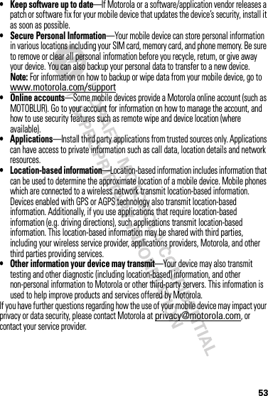 53• Keep software up to date—If Motorola or a software/application vendor releases a patch or software fix for your mobile device that updates the device’s security, install it as soon as possible.• Secure Personal Information—Your mobile device can store personal information in various locations including your SIM card, memory card, and phone memory. Be sure to remove or clear all personal information before you recycle, return, or give away your device. You can also backup your personal data to transfer to a new device.Note: For information on how to backup or wipe data from your mobile device, go to www.motorola.com/support• Online accounts—Some mobile devices provide a Motorola online account (such as MOTOBLUR). Go to your account for information on how to manage the account, and how to use security features such as remote wipe and device location (where available).• Applications—Install third party applications from trusted sources only. Applications can have access to private information such as call data, location details and network resources.• Location-based information—Location-based information includes information that can be used to determine the approximate location of a mobile device. Mobile phones which are connected to a wireless network transmit location-based information. Devices enabled with GPS or AGPS technology also transmit location-based information. Additionally, if you use applications that require location-based information (e.g. driving directions), such applications transmit location-based information. This location-based information may be shared with third parties, including your wireless service provider, applications providers, Motorola, and other third parties providing services.• Other information your device may transmit—Your device may also transmit testing and other diagnostic (including location-based) information, and other non-personal information to Motorola or other third-party servers. This information is used to help improve products and services offered by Motorola.If you have further questions regarding how the use of your mobile device may impact your privacy or data security, please contact Motorola at privacy@motorola.com, or contact your service provider.