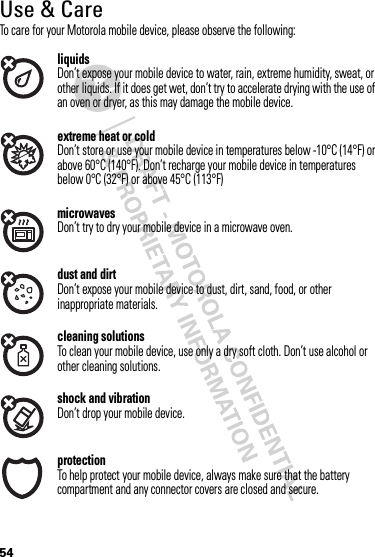 54Use &amp; CareUse &amp; Ca reTo care for your Motorola mobile device, please observe the following:liquidsDon’t expose your mobile device to water, rain, extreme humidity, sweat, or other liquids. If it does get wet, don’t try to accelerate drying with the use of an oven or dryer, as this may damage the mobile device.extreme heat or coldDon’t store or use your mobile device in temperatures below -10°C (14°F) or above 60°C (140°F). Don’t recharge your mobile device in temperatures below 0°C (32°F) or above 45°C (113°F)microwavesDon’t try to dry your mobile device in a microwave oven.dust and dirtDon’t expose your mobile device to dust, dirt, sand, food, or other inappropriate materials.cleaning solutionsTo clean your mobile device, use only a dry soft cloth. Don’t use alcohol or other cleaning solutions.shock and vibrationDon’t drop your mobile device.protectionTo help protect your mobile device, always make sure that the battery compartment and any connector covers are closed and secure.