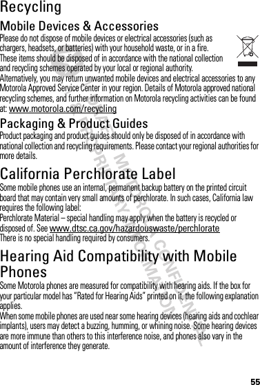 55RecyclingRecyclingMobile Devices &amp; AccessoriesPlease do not dispose of mobile devices or electrical accessories (such as chargers, headsets, or batteries) with your household waste, or in a fire. These items should be disposed of in accordance with the national collection and recycling schemes operated by your local or regional authority. Alternatively, you may return unwanted mobile devices and electrical accessories to any Motorola Approved Service Center in your region. Details of Motorola approved national recycling schemes, and further information on Motorola recycling activities can be found at: www.motorola.com/recyclingPackaging &amp; Product GuidesProduct packaging and product guides should only be disposed of in accordance with national collection and recycling requirements. Please contact your regional authorities for more details.California Perchlorate LabelPerchlorate LabelSome mobile phones use an internal, permanent backup battery on the printed circuit board that may contain very small amounts of perchlorate. In such cases, California law requires the following label:Perchlorate Material – special handling may apply when the battery is recycled or disposed of. See www.dtsc.ca.gov/hazardouswaste/perchlorateThere is no special handling required by consumers.Hearing Aid Compatibility with Mobile PhonesHearing Aid CompatibilitySome Motorola phones are measured for compatibility with hearing aids. If the box for your particular model has “Rated for Hearing Aids” printed on it, the following explanation applies.When some mobile phones are used near some hearing devices (hearing aids and cochlear implants), users may detect a buzzing, humming, or whining noise. Some hearing devices are more immune than others to this interference noise, and phones also vary in the amount of interference they generate.