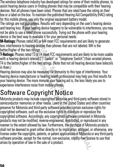 56The wireless telephone industry has developed ratings for some of their mobile phones, to assist hearing device users in finding phones that may be compatible with their hearing devices. Not all phones have been rated. Phones that are rated have the rating on their box or a label on the box. To maintain the published Hearing Aid Compatibility (HAC) rating for this mobile phone, use only the original equipment battery model.The ratings are not guarantees. Results will vary depending on the user’s hearing device and hearing loss. If your hearing device happens to be vulnerable to interference, you may not be able to use a rated phone successfully. Trying out the phone with your hearing device is the best way to evaluate it for your personal needs.M-Ratings: Phones rated M3 or M4 meet FCC requirements and are likely to generate less interference to hearing devices than phones that are not labeled. M4 is the better/higher of the two ratings.T-Ratings: Phones rated T3 or T4 meet FCC requirements and are likely to be more usable with a hearing device’s telecoil (“T Switch” or “Telephone Switch”) than unrated phones. T4 is the better/higher of the two ratings. (Note that not all hearing devices have telecoils in them.)Hearing devices may also be measured for immunity to this type of interference. Your hearing device manufacturer or hearing health professional may help you find results for your hearing device. The more immune your hearing aid is, the less likely you are to experience interference noise from mobile phones.Software Copyright NoticeSoftware Copyright NoticeMotorola products may include copyrighted Motorola and third-party software stored in semiconductor memories or other media. Laws in the United States and other countries preserve for Motorola and third-party software providers certain exclusive rights for copyrighted software, such as the exclusive rights to distribute or reproduce the copyrighted software. Accordingly, any copyrighted software contained in Motorola products may not be modified, reverse-engineered, distributed, or reproduced in any manner to the extent allowed by law. Furthermore, the purchase of Motorola products shall not be deemed to grant either directly or by implication, estoppel, or otherwise, any license under the copyrights, patents, or patent applications of Motorola or any third-party software provider, except for the normal, non-exclusive, royalty-free license to use that arises by operation of law in the sale of a product.