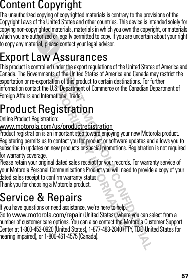 57Content CopyrightContent CopyrightThe unauthorized copying of copyrighted materials is contrary to the provisions of the Copyright Laws of the United States and other countries. This device is intended solely for copying non-copyrighted materials, materials in which you own the copyright, or materials which you are authorized or legally permitted to copy. If you are uncertain about your right to copy any material, please contact your legal advisor.Export Law AssurancesExport LawThis product is controlled under the export regulations of the United States of America and Canada. The Governments of the United States of America and Canada may restrict the exportation or re-exportation of this product to certain destinations. For further information contact the U.S. Department of Commerce or the Canadian Department of Foreign Affairs and International Trade.Product RegistrationReg istr ati onOnline Product Registration:www.motorola.com/us/productregistrationProduct registration is an important step toward enjoying your new Motorola product. Registering permits us to contact you for product or software updates and allows you to subscribe to updates on new products or special promotions. Registration is not required for warranty coverage.Please retain your original dated sales receipt for your records. For warranty service of your Motorola Personal Communications Product you will need to provide a copy of your dated sales receipt to confirm warranty status.Thank you for choosing a Motorola product.Service &amp; RepairsIf you have questions or need assistance, we&apos;re here to help.Go to www.motorola.com/repair (United States), where you can select from a number of customer care options. You can also contact the Motorola Customer Support Center at 1-800-453-0920 (United States), 1-877-483-2840 (TTY, TDD United States for hearing impaired), or 1-800-461-4575 (Canada).