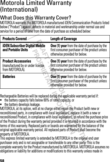 58Motorola Limited Warranty (International)WarrantyWhat Does this Warranty Cover?MOTOROLA warrants the MOTOROLA manufactured iDEN Communication Products listed below (“Product”) against defects in material and workmanship under normal use and service for a period of time from the date of purchase as scheduled below:Rechargeable Batteries will be replaced during the applicable warranty period if:•the battery capacity falls below 80% of rated capacity, or•the battery develops leakage.MOTOROLA, at its option, will at no charge either repair the Product (with new or reconditioned parts, in compliance with local legislation), replace it (with a new or reconditioned Product, in compliance with local legislation), or refund the purchase price of the Product during the warranty period provided it is returned in accordance with the terms of this warranty. Replaced parts or boards are warranted for the balance of the original applicable warranty period. All replaced parts of Product shall become the property of MOTOROLA.This express limited warranty is extended by MOTOROLA to the original end user purchaser only and is not assignable or transferable to any other party. This is the complete warranty for the Product manufactured by MOTOROLA. MOTOROLA assumes no obligations or liability for additions or modifications to this warranty unless made in Products Covered Length of CoverageiDEN Subscriber Digital Mobile and Portable UnitsOne (1) year from the date of purchase by the first consumer purchaser of the product unless otherwise provided for below.Product Accessories (manufactured by or under license from MOTOROLA).One (1) year from the date of purchase by the first consumer purchaser of the product unless otherwise provided for below.Batteries One (1) year from the date of purchase by the first consumer purchaser of the product unless otherwise provided for below.