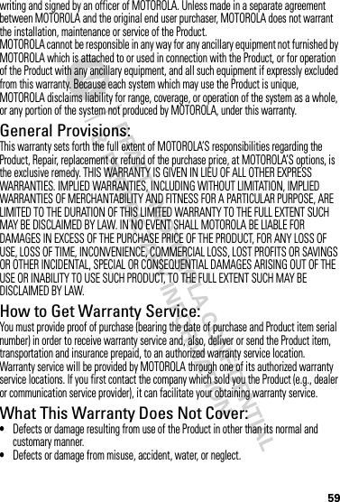 59writing and signed by an officer of MOTOROLA. Unless made in a separate agreement between MOTOROLA and the original end user purchaser, MOTOROLA does not warrant the installation, maintenance or service of the Product.MOTOROLA cannot be responsible in any way for any ancillary equipment not furnished by MOTOROLA which is attached to or used in connection with the Product, or for operation of the Product with any ancillary equipment, and all such equipment if expressly excluded from this warranty. Because each system which may use the Product is unique, MOTOROLA disclaims liability for range, coverage, or operation of the system as a whole, or any portion of the system not produced by MOTOROLA, under this warranty.General Provisions:This warranty sets forth the full extent of MOTOROLA’S responsibilities regarding the Product, Repair, replacement or refund of the purchase price, at MOTOROLA’S options, is the exclusive remedy. THIS WARRANTY IS GIVEN IN LIEU OF ALL OTHER EXPRESS WARRANTIES. IMPLIED WARRANTIES, INCLUDING WITHOUT LIMITATION, IMPLIED WARRANTIES OF MERCHANTABILITY AND FITNESS FOR A PARTICULAR PURPOSE, ARE LIMITED TO THE DURATION OF THIS LIMITED WARRANTY TO THE FULL EXTENT SUCH MAY BE DISCLAIMED BY LAW. IN NO EVENT SHALL MOTOROLA BE LIABLE FOR DAMAGES IN EXCESS OF THE PURCHASE PRICE OF THE PRODUCT, FOR ANY LOSS OF USE, LOSS OF TIME, INCONVENIENCE, COMMERCIAL LOSS, LOST PROFITS OR SAVINGS OR OTHER INCIDENTAL, SPECIAL OR CONSEQUENTIAL DAMAGES ARISING OUT OF THE USE OR INABILITY TO USE SUCH PRODUCT, TO THE FULL EXTENT SUCH MAY BE DISCLAIMED BY LAW.How to Get Warranty Service:You must provide proof of purchase (bearing the date of purchase and Product item serial number) in order to receive warranty service and, also, deliver or send the Product item, transportation and insurance prepaid, to an authorized warranty service location. Warranty service will be provided by MOTOROLA through one of its authorized warranty service locations. If you first contact the company which sold you the Product (e.g., dealer or communication service provider), it can facilitate your obtaining warranty service.What This Warranty Does Not Cover:•Defects or damage resulting from use of the Product in other than its normal and customary manner.•Defects or damage from misuse, accident, water, or neglect.