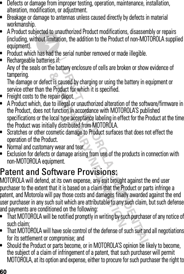 60•Defects or damage from improper testing, operation, maintenance, installation, alteration, modification, or adjustment.•Breakage or damage to antennas unless caused directly by defects in material workmanship.•A Product subjected to unauthorized Product modifications, disassembly or repairs (including, without limitation, the addition to the Product of non-MOTOROLA supplied equipment).•Product which has had the serial number removed or made illegible.•Rechargeable batteries if:Any of the seals on the battery enclosure of cells are broken or show evidence of tampering.The damage or defect is caused by charging or using the battery in equipment or service other than the Product for which it is specified.•Freight costs to the repair depot.•A Product which, due to illegal or unauthorized alteration of the software/firmware in the Product, does not function in accordance with MOTOROLA’S published specifications or the local type acceptance labeling in effect for the Product at the time the Product was initially distributed from MOTOROLA.•Scratches or other cosmetic damage to Product surfaces that does not effect the operation of the Product.•Normal and customary wear and tear.•Exclusion for defects or damage arising from use of the products in connection with non-MOTOROLA equipment.Patent and Software Provisions:MOTOROLA will defend, at its own expense, any suit brought against the end user purchaser to the extent that it is based on a claim that the Product or parts infringe a patent, and Motorola will pay those costs and damages finally awarded against the end user purchaser in any such suit which are attributable to any such claim, but such defense and payments are conditioned on the following:•That MOTOROLA will be notified promptly in writing by such purchaser of any notice of such claim;•That MOTOROLA will have sole control of the defense of such suit and all negotiations for its settlement or compromise; and•Should the Product or parts become, or in MOTOROLA’S opinion be likely to become, the subject of a claim of infringement of a patent, that such purchaser will permit MOTOROLA, at its option and expense, either to procure for such purchaser the right to 