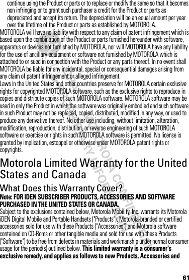 61continue using the Product or parts or to replace or modify the same so that it becomes non infringing or to grant such purchaser a credit for the Product or parts as depreciated and accept its return. The depreciation will be an equal amount per year over the lifetime of the Product or parts as established by MOTOROLA.MOTOROLA will have no liability with respect to any claim of patent infringement which is based upon the combination of the Product or parts furnished hereunder with software, apparatus or devices not furnished by MOTOROLA, nor will MOTOROLA have any liability for the use of ancillary equipment or software not furnished by MOTOROLA which is attached to or sued in connection with the Product or any parts thereof. In no event shall MOTOROLA be liable for any incidental, special or consequential damages arising from any claim of patent infringement or alleged infringement.Laws in the United States and other countries preserve for MOTOROLA certain exclusive rights for copyrighted MOTOROLA software, such as the exclusive rights to reproduce in copies and distribute copies of such MOTOROLA software. MOTOROLA software may be used in only the Product in which the software was originally embodied and such software in such Product may not be replaced, copied, distributed, modified in any way, or used to produce any derivative thereof. No other use including, without limitation, alteration, modification, reproduction, distribution, or reverse engineering of such MOTOROLA software or exercise or rights in such MOTOROLA software is permitted. No license is granted by implication, estoppel or otherwise under MOTOROLA patent rights or copyrights.Motorola Limited Warranty for the United States and CanadaWarrantyWhat Does this Warranty Cover?Note: FOR IDEN SUBSCRIBER PRODUCTS, ACCESSORIES AND SOFTWARE PURCHASED IN THE UNITED STATES OR CANADA.Subject to the exclusions contained below, Motorola Mobility, Inc. warrants its Motorola iDEN Digital Mobile and Portable Handsets (&quot;Products&quot;), Motorola-branded or certified accessories sold for use with these Products (&quot;Accessories&quot;) and Motorola software contained on CD-Roms or other tangible media and sold for use with these Products (&quot;Software&quot;) to be free from defects in materials and workmanship under normal consumer usage for the period(s) outlined below. This limited warranty is a consumer&apos;s exclusive remedy, and applies as follows to new Products, Accessories and 