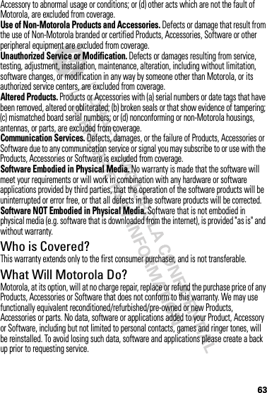 63Accessory to abnormal usage or conditions; or (d) other acts which are not the fault of Motorola, are excluded from coverage.Use of Non-Motorola Products and Accessories. Defects or damage that result from the use of Non-Motorola branded or certified Products, Accessories, Software or other peripheral equipment are excluded from coverage.Unauthorized Service or Modification. Defects or damages resulting from service, testing, adjustment, installation, maintenance, alteration, including without limitation, software changes, or modification in any way by someone other than Motorola, or its authorized service centers, are excluded from coverage.Altered Products. Products or Accessories with (a) serial numbers or date tags that have been removed, altered or obliterated; (b) broken seals or that show evidence of tampering; (c) mismatched board serial numbers; or (d) nonconforming or non-Motorola housings, antennas, or parts, are excluded from coverage.Communication Services. Defects, damages, or the failure of Products, Accessories or Software due to any communication service or signal you may subscribe to or use with the Products, Accessories or Software is excluded from coverage.Software Embodied in Physical Media. No warranty is made that the software will meet your requirements or will work in combination with any hardware or software applications provided by third parties, that the operation of the software products will be uninterrupted or error free, or that all defects in the software products will be corrected.Software NOT Embodied in Physical Media. Software that is not embodied in physical media (e.g. software that is downloaded from the internet), is provided &quot;as is&quot; and without warranty.Who is Covered?This warranty extends only to the first consumer purchaser, and is not transferable.What Will Motorola Do?Motorola, at its option, will at no charge repair, replace or refund the purchase price of any Products, Accessories or Software that does not conform to this warranty. We may use functionally equivalent reconditioned/refurbished/pre-owned or new Products, Accessories or parts. No data, software or applications added to your Product, Accessory or Software, including but not limited to personal contacts, games and ringer tones, will be reinstalled. To avoid losing such data, software and applications please create a back up prior to requesting service.