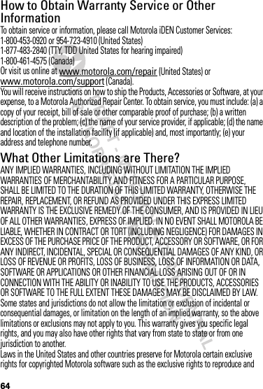 64How to Obtain Warranty Service or Other InformationTo obtain service or information, please call Motorola iDEN Customer Services:1-800-453-0920 or 954-723-4910 (United States)1-877-483-2840 (TTY, TDD United States for hearing impaired)1-800-461-4575 (Canada)Or visit us online at www.motorola.com/repair (United States) or www.motorola.com/support (Canada).You will receive instructions on how to ship the Products, Accessories or Software, at your expense, to a Motorola Authorized Repair Center. To obtain service, you must include: (a) a copy of your receipt, bill of sale or other comparable proof of purchase; (b) a written description of the problem; (c) the name of your service provider, if applicable; (d) the name and location of the installation facility (if applicable) and, most importantly; (e) your address and telephone number.What Other Limitations are There?ANY IMPLIED WARRANTIES, INCLUDING WITHOUT LIMITATION THE IMPLIED WARRANTIES OF MERCHANTABILITY AND FITNESS FOR A PARTICULAR PURPOSE, SHALL BE LIMITED TO THE DURATION OF THIS LIMITED WARRANTY, OTHERWISE THE REPAIR, REPLACEMENT, OR REFUND AS PROVIDED UNDER THIS EXPRESS LIMITED WARRANTY IS THE EXCLUSIVE REMEDY OF THE CONSUMER, AND IS PROVIDED IN LIEU OF ALL OTHER WARRANTIES, EXPRESS OF IMPLIED. IN NO EVENT SHALL MOTOROLA BE LIABLE, WHETHER IN CONTRACT OR TORT (INCLUDING NEGLIGENCE) FOR DAMAGES IN EXCESS OF THE PURCHASE PRICE OF THE PRODUCT, ACCESSORY OR SOFTWARE, OR FOR ANY INDIRECT, INCIDENTAL, SPECIAL OR CONSEQUENTIAL DAMAGES OF ANY KIND, OR LOSS OF REVENUE OR PROFITS, LOSS OF BUSINESS, LOSS OF INFORMATION OR DATA, SOFTWARE OR APPLICATIONS OR OTHER FINANCIAL LOSS ARISING OUT OF OR IN CONNECTION WITH THE ABILITY OR INABILITY TO USE THE PRODUCTS, ACCESSORIES OR SOFTWARE TO THE FULL EXTENT THESE DAMAGES MAY BE DISCLAIMED BY LAW.Some states and jurisdictions do not allow the limitation or exclusion of incidental or consequential damages, or limitation on the length of an implied warranty, so the above limitations or exclusions may not apply to you. This warranty gives you specific legal rights, and you may also have other rights that vary from state to state or from one jurisdiction to another.Laws in the United States and other countries preserve for Motorola certain exclusive rights for copyrighted Motorola software such as the exclusive rights to reproduce and 