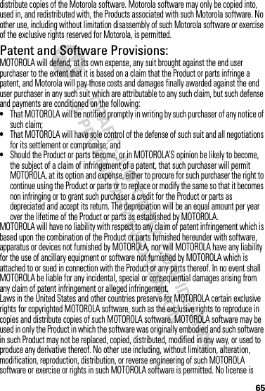 65distribute copies of the Motorola software. Motorola software may only be copied into, used in, and redistributed with, the Products associated with such Motorola software. No other use, including without limitation disassembly of such Motorola software or exercise of the exclusive rights reserved for Motorola, is permitted.Patent and Software Provisions:MOTOROLA will defend, at its own expense, any suit brought against the end user purchaser to the extent that it is based on a claim that the Product or parts infringe a patent, and Motorola will pay those costs and damages finally awarded against the end user purchaser in any such suit which are attributable to any such claim, but such defense and payments are conditioned on the following:•That MOTOROLA will be notified promptly in writing by such purchaser of any notice of such claim;•That MOTOROLA will have sole control of the defense of such suit and all negotiations for its settlement or compromise; and•Should the Product or parts become, or in MOTOROLA’S opinion be likely to become, the subject of a claim of infringement of a patent, that such purchaser will permit MOTOROLA, at its option and expense, either to procure for such purchaser the right to continue using the Product or parts or to replace or modify the same so that it becomes non infringing or to grant such purchaser a credit for the Product or parts as depreciated and accept its return. The depreciation will be an equal amount per year over the lifetime of the Product or parts as established by MOTOROLA.MOTOROLA will have no liability with respect to any claim of patent infringement which is based upon the combination of the Product or parts furnished hereunder with software, apparatus or devices not furnished by MOTOROLA, nor will MOTOROLA have any liability for the use of ancillary equipment or software not furnished by MOTOROLA which is attached to or sued in connection with the Product or any parts thereof. In no event shall MOTOROLA be liable for any incidental, special or consequential damages arising from any claim of patent infringement or alleged infringement.Laws in the United States and other countries preserve for MOTOROLA certain exclusive rights for copyrighted MOTOROLA software, such as the exclusive rights to reproduce in copies and distribute copies of such MOTOROLA software. MOTOROLA software may be used in only the Product in which the software was originally embodied and such software in such Product may not be replaced, copied, distributed, modified in any way, or used to produce any derivative thereof. No other use including, without limitation, alteration, modification, reproduction, distribution, or reverse engineering of such MOTOROLA software or exercise or rights in such MOTOROLA software is permitted. No license is 