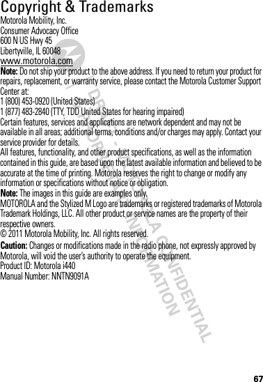 67 Copyright &amp; TrademarksMotorola Mobility, Inc.Consumer Advocacy Office600 N US Hwy 45Libertyville, IL 60048www.motorola.comNote: Do not ship your product to the above address. If you need to return your product for repairs, replacement, or warranty service, please contact the Motorola Customer Support Center at:1 (800) 453-0920 (United States)1 (877) 483-2840 (TTY, TDD United States for hearing impaired)Certain features, services and applications are network dependent and may not be available in all areas; additional terms, conditions and/or charges may apply. Contact your service provider for details.All features, functionality, and other product specifications, as well as the information contained in this guide, are based upon the latest available information and believed to be accurate at the time of printing. Motorola reserves the right to change or modify any information or specifications without notice or obligation.Note: The images in this guide are examples only.MOTOROLA and the Stylized M Logo are trademarks or registered trademarks of Motorola Trademark Holdings, LLC. All other product or service names are the property of their respective owners.© 2011 Motorola Mobility, Inc. All rights reserved.Caution: Changes or modifications made in the radio phone, not expressly approved by Motorola, will void the user’s authority to operate the equipment.Product ID: Motorola i440Manual Number: NNTN9091A