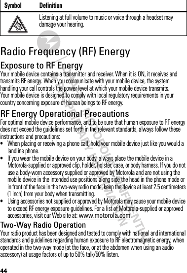 44Radio Frequency (RF) EnergyExposure to RF EnergyYour mobile device contains a transmitter and receiver. When it is ON, it receives and transmits RF energy. When you communicate with your mobile device, the system handling your call controls the power level at which your mobile device transmits.Your mobile device is designed to comply with local regulatory requirements in your country concerning exposure of human beings to RF energy.RF Energy Operational PrecautionsFor optimal mobile device performance, and to be sure that human exposure to RF energy does not exceed the guidelines set forth in the relevant standards, always follow these instructions and precautions:•When placing or receiving a phone call, hold your mobile device just like you would a landline phone.•If you wear the mobile device on your body, always place the mobile device in a Motorola-supplied or approved clip, holder, holster, case, or body harness. If you do not use a body-worn accessory supplied or approved by Motorola and are not using the mobile device in the intended use positions along side the head in the phone mode or in front of the face in the two-way radio mode, keep the device at least 2.5 centimeters (1 inch) from your body when transmitting.•Using accessories not supplied or approved by Motorola may cause your mobile device to exceed RF energy exposure guidelines. For a list of Motorola-supplied or approved accessories, visit our Web site at: www.motorola.com.Two-Way Radio OperationYour radio product has been designed and tested to comply with national and international standards and guidelines regarding human exposure to RF electromagnetic energy, when operated in the two-way mode (at the face, or at the abdomen when using an audio accessory) at usage factors of up to 50% talk/50% listen.Listening at full volume to music or voice through a headset may damage your hearing.Symbol Definition