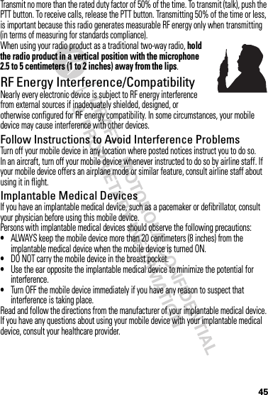 45Transmit no more than the rated duty factor of 50% of the time. To transmit (talk), push the PTT button. To receive calls, release the PTT button. Transmitting 50% of the time or less, is important because this radio generates measurable RF energy only when transmitting (in terms of measuring for standards compliance).When using your radio product as a traditional two-way radio, hold the radio product in a vertical position with the microphone 2.5 to 5 centimeters (1 to 2 inches) away from the lips.RF Energy Interference/CompatibilityNearly every electronic device is subject to RF energy interference from external sources if inadequately shielded, designed, or otherwise configured for RF energy compatibility. In some circumstances, your mobile device may cause interference with other devices.Follow Instructions to Avoid Interference ProblemsTurn off your mobile device in any location where posted notices instruct you to do so.In an aircraft, turn off your mobile device whenever instructed to do so by airline staff. If your mobile device offers an airplane mode or similar feature, consult airline staff about using it in flight.Implantable Medical DevicesIf you have an implantable medical device, such as a pacemaker or defibrillator, consult your physician before using this mobile device.Persons with implantable medical devices should observe the following precautions:•ALWAYS keep the mobile device more than 20 centimeters (8 inches) from the implantable medical device when the mobile device is turned ON.•DO NOT carry the mobile device in the breast pocket.•Use the ear opposite the implantable medical device to minimize the potential for interference.•Turn OFF the mobile device immediately if you have any reason to suspect that interference is taking place.Read and follow the directions from the manufacturer of your implantable medical device. If you have any questions about using your mobile device with your implantable medical device, consult your healthcare provider.