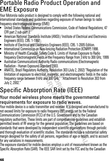 46Portable Radio Product Operation and EME ExposureYour Motorola radio product is designed to comply with the following national and international standards and guidelines regarding exposure of human beings to radio frequency electromagnetic energy (EME):•United States Federal Communications Commission, Code of Federal Regulations; 47 CFR part 2 sub-part J.•American National Standards Institute (ANSI) / Institute of Electrical and Electronics Engineers (IEEE). C95. 1-1992.•Institute of Electrical and Electronics Engineers (IEEE). C95. 1-2005 Edition.•International Commission on Non-Ionizing Radiation Protection (ICNIRP) 1998.•Ministry of Health (Canada). Safety Code 6. Limits of Human Exposure to Radio frequency Electromagnetic Fields in the Frequency Range from 3 kHz to 300 GHz, 1999.•Australian Communications Authority Radio communications (Electromagnetic Radiation - Human Exposure) Standard 2003.•ANATEL, Brazil Regulatory Authority, Resolution 303 (July 2, 2002) “Regulation of the limitation of exposure to electrical, magnetic, and electromagnetic fields in the radio frequency range between 9 kHz and 300 GHz.” “Attachment to Resolution 303 from July 2, 2002.&quot;Specific Absorption Rate (IEEE)SAR (IEEE)Your model wireless phone meets the governmental requirements for exposure to radio waves.Your mobile device is a radio transmitter and receiver. It is designed and manufactured to not exceed limits for exposure to radio frequency (RF) energy set by the Federal Communications Commission (FCC) of the U.S. Government and by the Canadian regulatory authorities. These limits are part of comprehensive guidelines and establish permitted levels of RF energy for the general population. The guidelines are based on standards that were developed by independent scientific organizations through periodic and thorough evaluation of scientific studies. The standards include a substantial safety margin designed for the safety of all persons, regardless of age or health, and to account for any variations in measurements.The exposure standard for mobile devices employs a unit of measurement known as the Specific Absorption Rate (SAR). The IEEE SAR limit set by the FCC and by the Canadian 