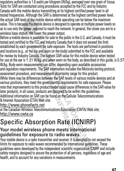 47regulatory authorities is 1.6 watts per kilogram (W/kg), averaged over one gram of tissue. Tests for SAR are conducted using procedures accepted by the FCC and by Industry Canada with the mobile device transmitting at its highest certified power level in all tested frequencies. Although the SAR is determined at the highest certified power level, the actual SAR level of the mobile device while operating can be below the maximum value. This is because the mobile device is designed to operate at multiple power levels so as to use only the power required to reach the network. In general, the closer you are to a wireless base station, the lower the power output.Before a mobile device is available for sale to the public in the U.S. and Canada, it must be tested and certified to the FCC and Industry Canada that it does not exceed the limit established by each government for safe exposure. The tests are performed in positions and locations (e.g., at the ear and worn on the body) submitted to the FCC and available for review by Industry Canada. The highest SAR value for this mobile device when tested for use at the ear is 1.31 W/kg, and when worn on the body, as described in this guide, is 0.57W/kg. Body-worn measurements can differ, depending upon available accessories and regulatory requirements. The SAR information includes the Motorola testing protocol, assessment procedure, and measurement uncertainty range for this product.While there may be differences between the SAR levels of various mobile devices and at various positions, they meet the governmental requirements for safe exposure. Please note that improvements to this product model could cause differences in the SAR value for later products; in all cases, products are designed to be within the guidelines.Additional information on SAR can be found on the Cellular Telecommunications &amp; Internet Association (CTIA) Web site:http://www.phonefacts.netor the Canadian Wireless Telecommunications Association (CWTA) Web site:http://www.cwta.caSpecific Absorption Rate (ICNIRP)SAR (ICNIRP)Your model wireless phone meets international guidelines for exposure to radio waves.Your mobile device is a radio transmitter and receiver. It is designed to not exceed the limits for exposure to radio waves recommended by international guidelines. These guidelines were developed by the independent scientific organization ICNIRP and include safety margins designed to assure the protection of all persons, regardless of age and health, and to account for any variations in measurements.