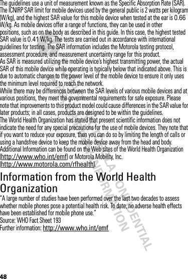 48The guidelines use a unit of measurement known as the Specific Absorption Rate (SAR). The ICNIRP SAR limit for mobile devices used by the general public is 2 watts per kilogram (W/kg), and the highest SAR value for this mobile device when tested at the ear is 0.66W/kg. As mobile devices offer a range of functions, they can be used in other positions, such as on the body as described in this guide. In this case, the highest tested SAR value is 0.41 W/kg. The tests are carried out in accordance with international guidelines for testing. The SAR information includes the Motorola testing protocol, assessment procedure, and measurement uncertainty range for this product.As SAR is measured utilizing the mobile device’s highest transmitting power, the actual SAR of this mobile device while operating is typically below that indicated above. This is due to automatic changes to the power level of the mobile device to ensure it only uses the minimum level required to reach the network.While there may be differences between the SAR levels of various mobile devices and at various positions, they meet the governmental requirements for safe exposure. Please note that improvements to this product model could cause differences in the SAR value for later products; in all cases, products are designed to be within the guidelines.The World Health Organization has stated that present scientific information does not indicate the need for any special precautions for the use of mobile devices. They note that if you want to reduce your exposure, then you can do so by limiting the length of calls or using a handsfree device to keep the mobile device away from the head and body.Additional Information can be found on the Web sites of the World Health Organization (http://www.who.int/emf) or Motorola Mobility, Inc. (http://www.motorola.com/rfhealth).Information from the World Health OrganizationWHO I nfor mat ion“A large number of studies have been performed over the last two decades to assess whether mobile phones pose a potential health risk. To date, no adverse health effects have been established for mobile phone use.”Source: WHO Fact Sheet 193Further information: http://www.who.int/emf