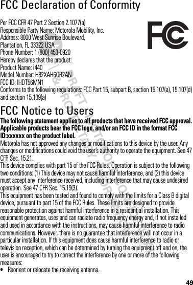 49FCC Declaration of ConformityFCC DoCPer FCC CFR 47 Part 2 Section 2.1077(a)Responsible Party Name: Motorola Mobility, Inc.Address: 8000 West Sunrise Boulevard,Plantation, FL 33322 USAPhone Number: 1 (800) 453-0920Hereby declares that the product:Product Name: i440Model Number: H82XAH6QR2ANFCC ID: IHDT56MN1Conforms to the following regulations: FCC Part 15, subpart B, section 15.107(a), 15.107(d) and section 15.109(a)FCC Notice to UsersFCC NoticeThe following statement applies to all products that have received FCC approval. Applicable products bear the FCC logo, and/or an FCC ID in the format FCC ID:xxxxxx on the product label.Motorola has not approved any changes or modifications to this device by the user. Any changes or modifications could void the user’s authority to operate the equipment. See 47 CFR Sec. 15.21.This device complies with part 15 of the FCC Rules. Operation is subject to the following two conditions: (1) This device may not cause harmful interference, and (2) this device must accept any interference received, including interference that may cause undesired operation. See 47 CFR Sec. 15.19(3).This equipment has been tested and found to comply with the limits for a Class B digital device, pursuant to part 15 of the FCC Rules. These limits are designed to provide reasonable protection against harmful interference in a residential installation. This equipment generates, uses and can radiate radio frequency energy and, if not installed and used in accordance with the instructions, may cause harmful interference to radio communications. However, there is no guarantee that interference will not occur in a particular installation. If this equipment does cause harmful interference to radio or television reception, which can be determined by turning the equipment off and on, the user is encouraged to try to correct the interference by one or more of the following measures:•Reorient or relocate the receiving antenna.