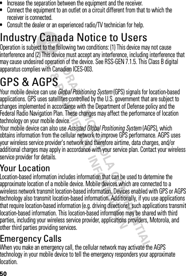 50•Increase the separation between the equipment and the receiver.•Connect the equipment to an outlet on a circuit different from that to which the receiver is connected.•Consult the dealer or an experienced radio/TV technician for help.Industry Canada Notice to UsersIndustry Canada NoticeOperation is subject to the following two conditions: (1) This device may not cause interference and (2) This device must accept any interference, including interference that may cause undesired operation of the device. See RSS-GEN 7.1.5. This Class B digital apparatus complies with Canadian ICES-003.GPS &amp; AGPSGPS &amp; AGPSYour mobile device can use Global Positioning System (GPS) signals for location-based applications. GPS uses satellites controlled by the U.S. government that are subject to changes implemented in accordance with the Department of Defense policy and the Federal Radio Navigation Plan. These changes may affect the performance of location technology on your mobile device.Your mobile device can also use Assisted Global Positioning System (AGPS), which obtains information from the cellular network to improve GPS performance. AGPS uses your wireless service provider&apos;s network and therefore airtime, data charges, and/or additional charges may apply in accordance with your service plan. Contact your wireless service provider for details.Your LocationLocation-based information includes information that can be used to determine the approximate location of a mobile device. Mobile devices which are connected to a wireless network transmit location-based information. Devices enabled with GPS or AGPS technology also transmit location-based information. Additionally, if you use applications that require location-based information (e.g. driving directions), such applications transmit location-based information. This location-based information may be shared with third parties, including your wireless service provider, applications providers, Motorola, and other third parties providing services.Emergency CallsWhen you make an emergency call, the cellular network may activate the AGPS technology in your mobile device to tell the emergency responders your approximate location.