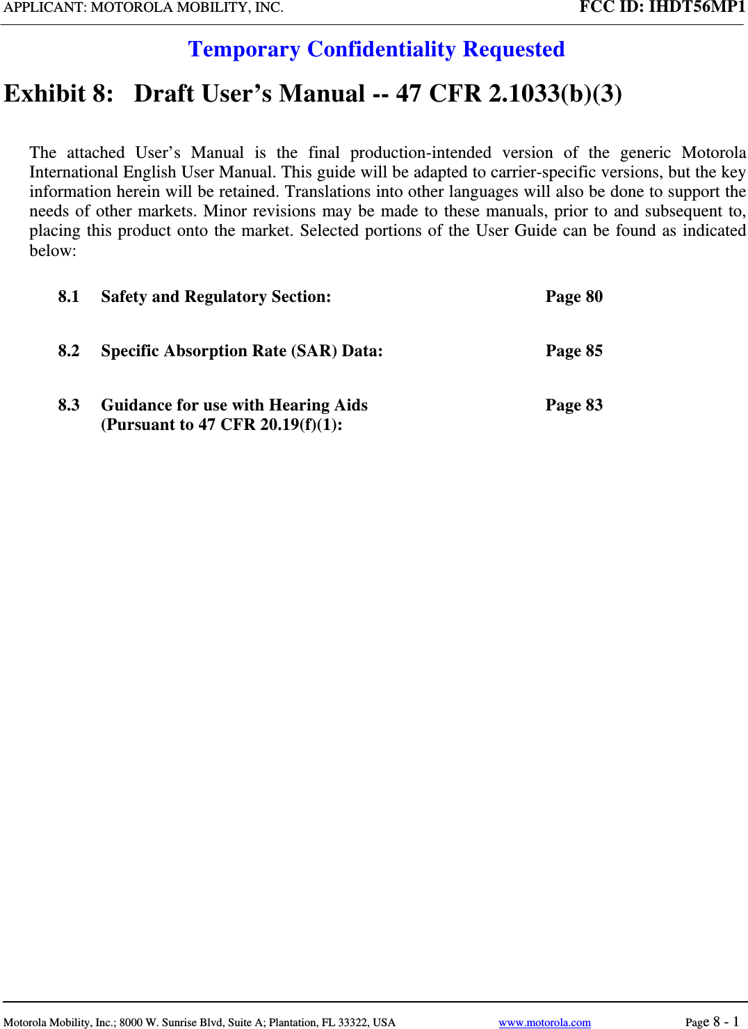 APPLICANT: MOTOROLA MOBILITY, INC. FCC ID: IHDT56MP1  Temporary Confidentiality Requested  Motorola Mobility, Inc.; 8000 W. Sunrise Blvd, Suite A; Plantation, FL 33322, USA  www.motorola.com Page 8 - 1  Exhibit 8:   Draft User’s Manual -- 47 CFR 2.1033(b)(3) The attached User’s Manual is the final production-intended version of the generic Motorola International English User Manual. This guide will be adapted to carrier-specific versions, but the key information herein will be retained. Translations into other languages will also be done to support the needs of other markets. Minor revisions may be made to these manuals, prior to and subsequent to, placing this product onto the market. Selected portions of the User Guide can be found as indicated below: 8.1 Safety and Regulatory Section:  Page 80 8.2 Specific Absorption Rate (SAR) Data:  Page 85 8.3 Guidance for use with Hearing Aids (Pursuant to 47 CFR 20.19(f)(1): Page 83  