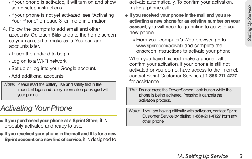 1A. Setting Up Service 3Setting Up Service䡲If your phone is activated, it will turn on and show some setup instructions.䡲If your phone is not yet activated, see “Activating Your Phone” on page 3 for more information.4. Follow the prompts to add email and other accounts. Or, touch Skip to go to the home screen so you can start to make calls. You can add accounts later.䡲Touch the android to begin.䡲Log on to a Wi-Fi network.䡲Set up or log into your Google account.䡲Add additional accounts.Activating Your Phone䢇If you purchased your phone at a Sprint Store, it is probably activated and ready to use.䢇If you received your phone in the mail and it is for a new Sprint account or a new line of service, it is designed to activate automatically. To confirm your activation, make a phone call.䢇If you received your phone in the mail and you are activating a new phone for an existing number on your account, you will need to go online to activate your new phone.䡲From your computer’s Web browser, go to www.sprint.com/activate and complete the onscreen instructions to activate your phone.When you have finished, make a phone call to confirm your activation. If your phone is still not activated or you do not have access to the Internet, contact Sprint Customer Service at 1-888-211-4727 for assistance.Note: Please read the battery use and safety text in the important legal and safety information packaged with your phone.Tip: Do not press the Power/Screen Lock button while the phone is being activated. Pressing it cancels the activation process.Note: If you are having difficulty with activation, contact Sprint Customer Service by dialing 1-888-211-4727 from any other phone.