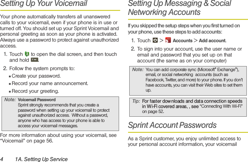 4 1A. Setting Up ServiceSetting Up Your VoicemailYour phone automatically transfers all unanswered calls to your voicemail, even if your phone is in use or turned off. You should set up your Sprint Voicemail and personal greeting as soon as your phone is activated. Always use a password to protect against unauthorized access.1. Touch  to open the dial screen, and then touch and hold .2. Follow the system prompts to:䡲Create your password.䡲Record your name announcement.䡲Record your greeting.For more information about using your voicemail, see “Voicemail” on page 56.Setting Up Messaging &amp; Social Networking Accounts  If you skipped the setup steps when you first turned on your phone, use these steps to add accounts:1. Touch  &gt;  Accounts &gt; Add account.2. To sign into your account, use the user name or email and password that you set up on that account (the same as on your computer).Sprint Account PasswordsAs a Sprint customer, you enjoy unlimited access to your personal account information, your voicemail Note: Voicemail PasswordSprint strongly recommends that you create a password when setting up your voicemail to protect against unauthorized access.  Without a password, anyone who has access to your phone is able to access your voicemail messages.1Note: You can add corporate sync (Microsoft® Exchange®), email, or social networking  accounts (such as Facebook, Twitter, and more) to your phone. If you don’t have accounts, you can visit their Web sites to set them up.Tip: For faster dow nloads and data connection speeds in Wi-Fi covered areas, , see “Connecting With Wi-Fi” on page 52.