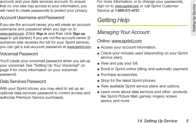 1A. Setting Up Service 5Setting Up Serviceaccount, and your data services account. To ensure that no one else has access to your information, you will need to create passwords to protect your privacy.Account Username and PasswordIf you are the account owner, you will create an account username and password when you sign on to www.sprint.com. (Click Sign in and then click Sign up now! to get started.) If you are not the account owner (if someone else receives the bill for your Sprint service), you can get a sub-account password at www.sprint.com.Voicemail PasswordYou’ll create your voicemail password when you set up your voicemail. See “Setting Up Your Voicemail” on page 4 for more information on your voicemail password.Data Services PasswordWith your Sprint phone, you may elect to set up an optional data services password to control access and authorize Premium Service purchases.For more information, or to change your passwords, sign on to www.sprint.com or call Sprint Customer Service at 1-888-211-4727.Getting HelpManaging Your AccountOnline: www.sprint.com䢇Access your account information.䢇Check your minutes used (depending on your Sprint service plan).䢇View and pay your bill.䢇Enroll in Sprint online billing and automatic payment.䢇Purchase accessories.䢇Shop for the latest Sprint phones.䢇View available Sprint service plans and options.䢇Learn more about data services and other  products like Sprint Picture Mail, games, ringers, screen savers, and more.