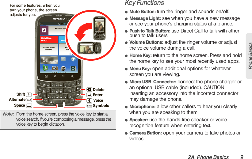 2A. Phone Basics 9Phone BasicsKey Functions䢇Mute Button: turn the ringer and sounds on/off.䢇Message Light: see when you have a new message or see your phone’s charging status at a glance.䢇Push to Talk Button: use Direct Call to talk with other push to talk users.䢇Volume Buttons: adjust the ringer volume or adjust the voice volume during a call.䢇Home Key: return to the home screen. Press and hold the home key to see your most recently used apps.䢇Menu Key: open additional options for whatever screen you are viewing.䢇Micro USB  Connector: connect the phone charger or an optional USB cable (included). CAUTION! Inserting an accessory into the incorrect connector may damage the phone.䢇Microphone: allow other callers to hear you clearly when you are speaking to them.䢇Speaker: use the hands-free speaker or voice recognition feature when entering text.䢇Camera Button: open your camera to take photos or videos.Note: From the home screen, press the voice key to start a voice search. If you’re composing a message, press the  voice key to begin dictation.http:/ /www.m otorola.co mhttp:// www.motor ola.com11:58Add a so cial n etwor kAdd a so cialnet wo rkHAPPEN I NGSUN I VERSALI N BOXNo r ecent u nseenmessages64˚WOODSTOCK64˚WOODSTOCKDeleteEnterShiftSpace SymbolsAlternateFor some features, w hen you turn your phone, the screen adjusts for you.Voice