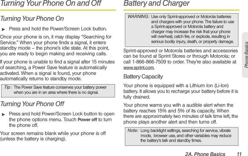 2A. Phone Basics 11Phone BasicsTurning Your Phone On and OffTurning Your Phone On䊳Press and hold the Power/Screen Lock button.Once your phone is on, it may display “Searching for Service.” When your phone finds a signal, it enters standby mode – the phone’s idle state. At this point, you are ready to begin making and receiving calls.If your phone is unable to find a signal after 15 minutes of searching, a Power Save feature is automatically activated. When a signal is found, your phone automatically returns to standby mode.Turning Your Phone Off䊳Press and hold Power/Screen Lock button to open the phone options menu. Touch Power off to turn the phone off.Your screen remains blank while your phone is off (unless the battery is charging).Battery and ChargerSprint-approved or Motorola batteries and accessories can be found at Sprint Stores or through Motorola; or call 1-866-866-7509 to order. They’re also available at www.sprint.com.Battery CapacityYour phone is equipped with a Lithium Ion (Li-Ion) battery. It allows you to recharge your battery before it is fully drained. Your phone warns you with a audible alert when the battery reaches 15% and 5% of its capacity. When there are approximately two minutes of talk time left, the phone plays another alert and then turns off.Tip: The Power Save feature conserves your battery power when you are in an area where there is no signal.WARNING: Use only Sprint-approved or Motorola batteries and chargers with your phone. The failure to use a Sprint-approved or Motorola battery and charger may increase the risk that your phone will overheat, catch fire, or explode, resulting in serious bodily injury, death, or property damage.Note: Long backlight settings, searching for service, vibrate mode,  browser use, and other variables may reduce the battery’s talk and standby times.