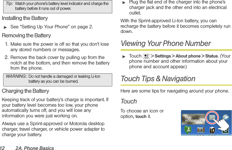 12 2A. Phone BasicsInstalling the Battery䊳See “Setting Up Your Phone” on page 2.Removing the Battery1. Make sure the power is off so that you don’t lose any stored numbers or messages.2. Remove the back cover by pulling up from the notch at the bottom, and then remove the battery from the phone.Charging the BatteryKeeping track of your battery’s charge is important. If your battery level becomes too low, your phone automatically turns off, and you will lose any information you were just working on. Always use a Sprint-approved or Motorola desktop charger, travel charger, or vehicle power adapter to charge your battery.䊳Plug the flat end of the charger into the phone’s charger jack and the other end into an electrical outlet.With the Sprint-approved Li-Ion battery, you can recharge the battery before it becomes completely run down. Viewing Your Phone Number䊳Touch   &gt; Settings &gt; About phone &gt; Status. (Your phone number and other information about your phone and account appear.)Touch Tips &amp; NavigationHere are some tips for navigating around your phone.TouchTo choose an icon or option, touch it. Tip: Watch your phone’s battery level indicator and charge the battery before it runs out of power.WARNING: Do not handle a damaged or leaking Li-Ion battery as you can be burned.64˚WOODSTOCK64˚WOODSTOCK