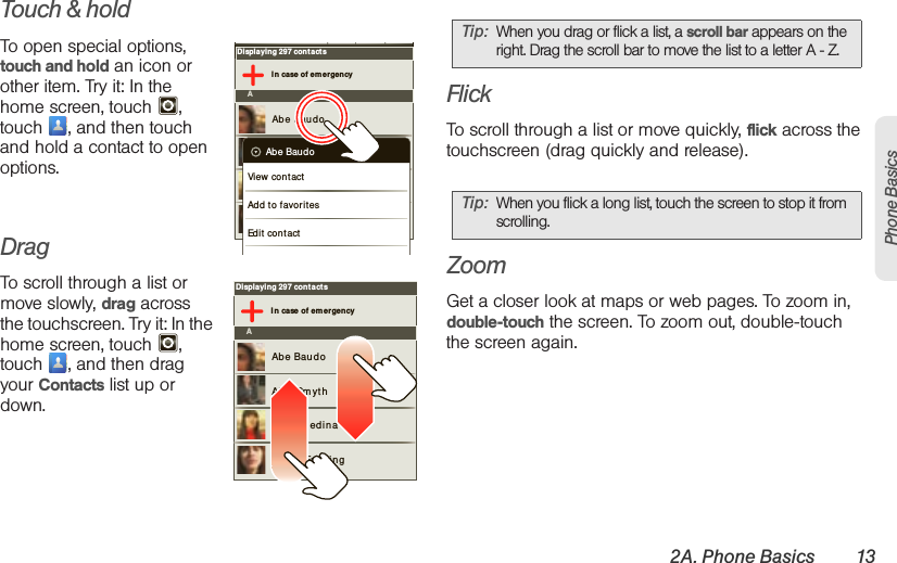 2A. Phone Basics 13Phone BasicsTouch &amp; holdTo open special options, touch and hold an icon or other item. Try it: In the home screen, touch  , touch  , and then touch and hold a contact to open options.DragTo scroll through a list or move slowly, drag across the touchscreen. Try it: In the home screen, touch  , touch  , and then drag your Contacts list up or down.FlickTo scroll through a list or move quickly, flick across the touchscreen (drag quickly and release).ZoomGet a closer look at maps or web pages. To zoom in, double-touch the screen. To zoom out, double-touch the screen again.Displaying 297 contactsI n case of emergencyAAbe BaudoAllie Sm ythAnna M edinaAstrid FanningAbe BaudoView cont actAdd to favor it esEdit contactDisplaying 297 contactsI n case of emergencyAAbe BaudoAllie Sm ythAnna M edinaAstrid FanningTip: When you drag or flick a list, a scroll bar appears on the right. Drag the scroll bar to move the list to a letter A - Z.Tip: When you flick a long list, touch the screen to stop it from scrolling.