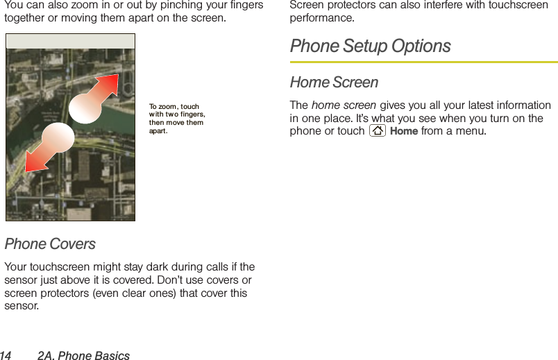 14 2A. Phone BasicsYou can also zoom in or out by pinching your fingers together or moving them apart on the screen.Phone CoversYour touchscreen might stay dark during calls if the sensor just above it is covered. Don’t use covers or screen protectors (even clear ones) that cover this sensor.Screen protectors can also interfere with touchscreen performance.Phone Setup OptionsHome ScreenThe home screen gives you all your latest information in one place. It’s what you see when you turn on the phone or touch  Home from a menu. To zoom, touch with tw o fingers, then move them apart. 