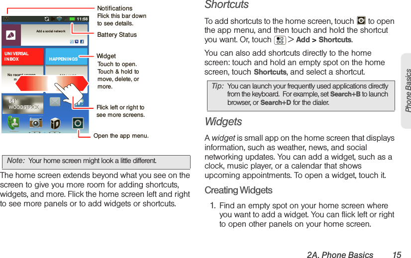 2A. Phone Basics 15Phone BasicsThe home screen extends beyond what you see on the screen to give you more room for adding shortcuts, widgets, and more. Flick the home screen left and right to see more panels or to add widgets or shortcuts.ShortcutsTo add shortcuts to the home screen, touch   to open the app menu, and then touch and hold the shortcut you want. Or, touch  &gt; Add &gt; Shortcuts.You can also add shortcuts directly to the home screen: touch and hold an empty spot on the home screen, touch Shortcuts, and select a shortcut.WidgetsA widget is small app on the home screen that displays information, such as weather, news, and social networking updates. You can add a widget, such as a clock, music player, or a calendar that shows upcoming appointments. To open a widget, touch it. Creating Widgets  1. Find an empty spot on your home screen where you want to add a widget. You can flick left or right to open other panels on your home screen.Note: Your home screen might look a little different.11:58Add a social  netwo rkAdd a socialnet w or kHAPPEN I N GSUN I VERSALI N BOXNo recent un seenmessages64˚WOODSTOCK64˚WOODSTOCKBattery StatusFlick left or right to see more screens.Open the app menu.NotificationsFlick this bar down to see details.WidgetTouch to open.Touch &amp; hold to move, delete, or more.Tip: You can launch your frequently used applications directly from the keyboard.  For example, set Search+B to launch browser, or Search+D for the dialer.