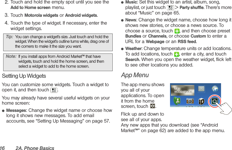 16 2A. Phone Basics2. Touch and hold the empty spot until you see the Add to Home screen menu.3. Touch Motorola widgets or Android widgets.4. Touch the type of widget. If necessary, enter the widget settings.Setting Up WidgetsYou can customize some widgets. Touch a widget to open it, and then touch . You may already have several useful widgets on your home screen:䢇Messages: Change the widget name or choose how long it shows new messages. To add email accounts, see “Setting Up Messaging” on page 57.䢇Music: Set this widget to an artist, album, song, playlist, or just touch  &gt; Party shuffle. There’s more about “Music” on page 65.䢇News: Change the widget name, choose how long it shows new stories, or choose a news source. To choose a source, touch  , and then choose preset Bundles or Channels, or choose Custom to enter a URL for a Webpage or an RSS feed.䢇Weather: Change temperature units or add locations. To add locations, touch  , enter a city, and touch Search. When you open the weather widget, flick left to see other locations you added.App MenuThe app menu shows you all of your applications. To open it from the home screen, touch . Flick up and down to see all of your apps. Any new apps that you download (see “Android Market™” on page 62) are added to the app menu.Tip: You can change a widget’s size. Just touch and hold the widget. When the widget’s outline turns white, drag one of the corners to make it the size you want.Note: If you install apps from Android Market™ that have widgets, touch and hold the home screen, and then select a widget to add to the home screen.64˚WOODSTOCK64˚WOODSTOCK