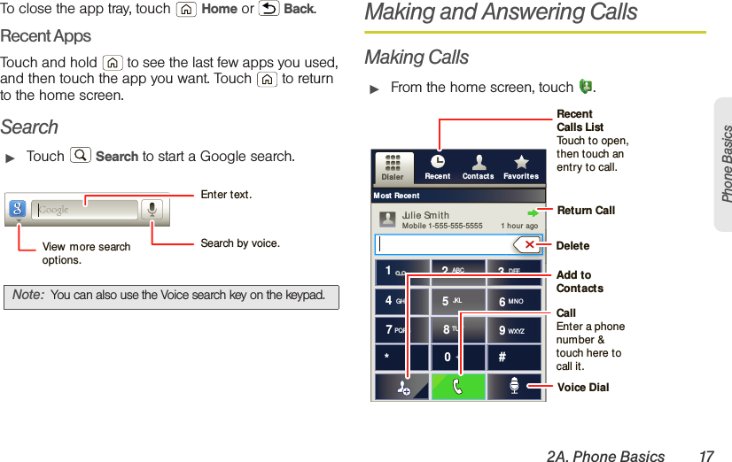 2A. Phone Basics 17Phone BasicsTo close the app tray, touch  Home or  Back.Recent AppsTouch and hold   to see the last few apps you used, and then touch the app you want. Touch  to return to the home screen.Search䊳Touch  Search to start a Google search.Making and Answering CallsMaking Calls䊳From the home screen, touch .Note: You can also use the Voice search key on the keypad.Search by voice.Enter text.View  more search options.Cont actsRecent FavoritesDialerMost RecentJulie Sm ithMobile 1-555-555-5555         1 hou r  agogGHIABC DEFMNOTUVPQRS WXYZ*+#4123687905JKLReturn CallRecent Calls ListTouch to open, then touch an entry to call.CallEnter a phone number &amp; touch here to call it.Add to ContactsVoice DialDelete