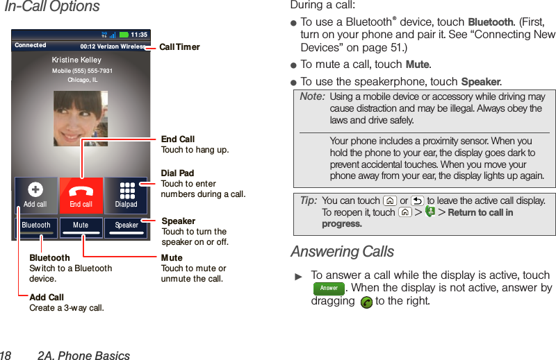 18 2A. Phone BasicsIn-Call Options During a call:䢇To use a Bluetooth® device, touch Bluetooth. (First, turn on your phone and pair it. See “Connecting New Devices” on page 51.) 䢇To mute a call, touch Mute.䢇To use the speakerphone, touch Speaker.Answering Calls䊳To answer a call while the display is active, touch . When the display is not active, answer by dragging   to the right.Connected 00:12 Verizon Wireless Add callBluetooth MuteDialpadEnd callMobile (555) 555-7931Chicago, ILKristine KelleySpeaker11:35Call TimerMute Touch to mute orunmute the call.End Call Touch to hang up.SpeakerTouch to turn the speaker on or off.Dial PadTouch to enter numbers during a call.BluetoothSw itch to a Bluetoothdevice.Add CallCreate a 3-w ay call.Note: Using a mobile device or accessory while driving may cause distraction and may be illegal. Always obey the laws and drive safely.Your phone includes a proximity sensor. When you hold the phone to your ear, the display goes dark to prevent accidental touches. When you move your phone away from your ear, the display lights up again.Tip: You can touch  or  to leave the active call display. To reopen it, touch  &gt;  &gt; Return to call in progress.Answer