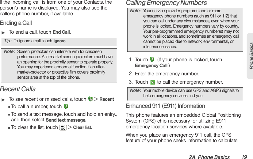 2A. Phone Basics 19Phone BasicsIf the incoming call is from one of your Contacts, the person’s name is displayed. You may also see the caller’s phone number, if available.Ending a Call䊳To end a call, touch End Call.Recent Calls䊳To see recent or missed calls, touch  &gt; Recent䡲To call a number, touch  .䡲To send a text message, touch and hold an entry., and then select Send text message.䡲To clear the list, touch  &gt; Clear list.Calling Emergency Numbers  1. Touch  . (If your phone is locked, touch Emergency Call.)2. Enter the emergency number.3. Touch   to call the emergency number.Enhanced 911 (E911) InformationThis phone features an embedded Global Positioning System (GPS) chip necessary for utilizing E911 emergency location services where available. When you place an emergency 911 call, the GPS feature of your phone seeks information to calculate Tip: To ignore a call, touch Ignore.Note: Screen protectors can interfere with touchscreen performance. Aftermarket screen protectors must have an opening for the proximity sensor to operate properly. You may experience abnormal function if an after-market-protector or protective film covers proximity sensor area at the top of the phone.Note: Your service provider programs one or more emergency phone numbers (such as 911 or 112) that you can call under any circumstances, even when your phone is locked. Emergency numbers vary by country. Your pre-programmed emergency number(s) may not work in all locations, and sometimes an emergency call cannot be placed due to network, environmental, or interference issues.Note: Your mobile device can use GPS and AGPS signals to help emergency services find you. 