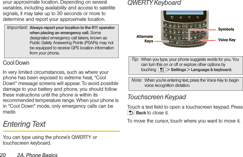 20 2A. Phone Basicsyour approximate location. Depending on several variables, including availability and access to satellite signals, it may take up to 30 seconds or more to determine and report your approximate location.Cool DownIn very limited circumstances, such as where your phone has been exposed to extreme heat, “Cool Down” message screens will appear. To avoid possible damage to your battery and phone, you should follow these instructions until the phone is within its recommended temperature range. When your phone is in “Cool Down” mode, only emergency calls can be made.Entering TextYou can type using the phone’s QWERTY or touchscreen keyboard.QWERTY Keyboard.Touchscreen KeypadTouch a text field to open a touchscreen keypad. Press  Back to close it.To move the cursor, touch where you want to move it.Important: Always report your location to the 911 operator when placing an emergency call. Some designated emergency call takers, known as Public Safety Answering Points (PSAPs) may not be equipped to receive GPS location information from your phone.Tip: When you type, your phone suggests words for you. You can turn this on or off or explore other options by touching  &gt; Settings &gt; Language &amp; keyboard.Note: When you’re entering text, press the Voice Key to begin voice recognition dictation.Voice KeySymbolsAlternate Keys