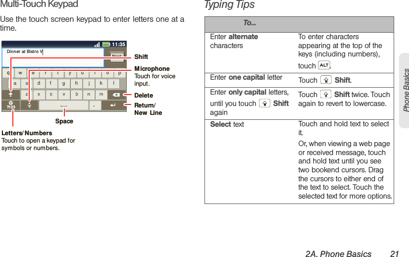 2A. Phone Basics 21Phone BasicsMulti-Touch KeypadUse the touch screen keypad to enter letters one at a time.Typing Tipsaszxcvbnmdf g h j k lwe r t yu i op?123safdhgkjlzcxbvmnwreytiuop.qDinner at Bistro VNextx11:35cDeleteReturn/New  LineSpaceLetters/ NumbersTouch to open a keypad for symbols or numbers.ShiftMicrophoneTouch for voiceinput.To...Enter alternate charactersTo enter characters appearing at the top of the keys (including numbers), touch . Enter one capital letter Touch  Shift.Enter only capital letters, until you touch   Shift againTouch  Shift twice. Touch again to revert to lowercase.Select text Touch and hold text to select it.Or, when viewing a web page or received message, touch and hold text until you see two bookend cursors. Drag the cursors to either end of the text to select. Touch the selected text for more options.