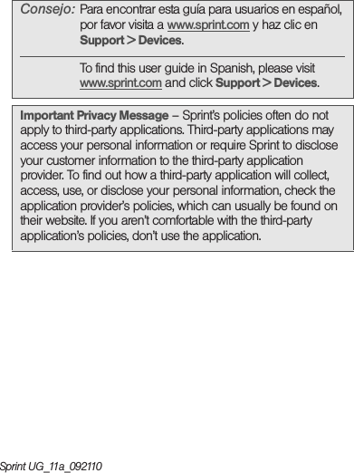 Sprint UG_11a_092110Consejo: Para encontrar esta guía para usuarios en español, por favor visita a www.sprint.com y haz clic en Support &gt; Devices.To find this user guide in Spanish, please visit www.sprint.com and click Support &gt; Devices. Important Privacy Message – Sprint’s policies often do not apply to third-party applications. Third-party applications may access your personal information or require Sprint to disclose your customer information to the third-party application provider. To find out how a third-party application will collect, access, use, or disclose your personal information, check the application provider’s policies, which can usually be found on their website. If you aren’t comfortable with the third-party application’s policies, don’t use the application.