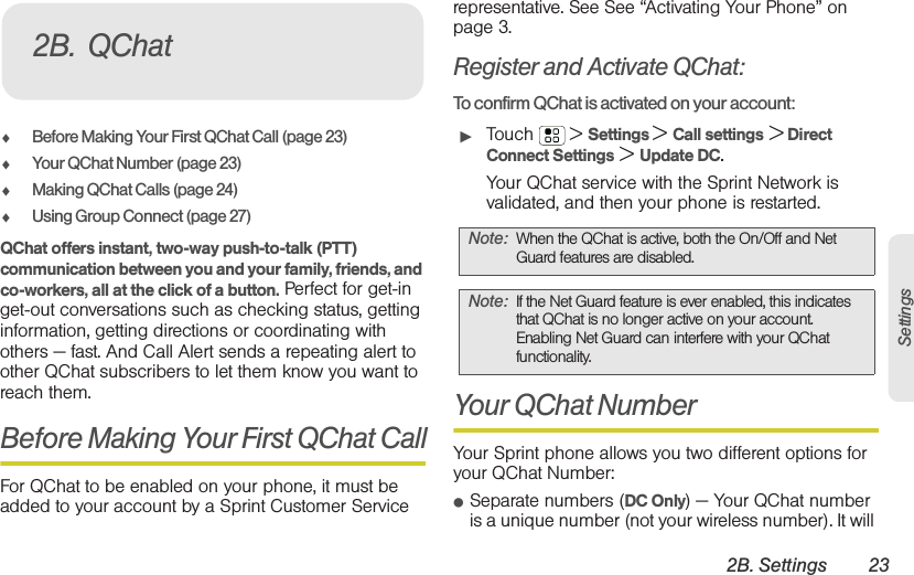 2B. Settings 23Settings⽧Before Making Your First QChat Call (page 23)⽧Your QChat Number (page 23)⽧Making QChat Calls (page 24)⽧Using Group Connect (page 27)QChat offers instant, two-way push-to-talk (PTT) communication between you and your family, friends, and co-workers, all at the click of a button. Perfect for get-in get-out conversations such as checking status, getting information, getting directions or coordinating with others — fast. And Call Alert sends a repeating alert to other QChat subscribers to let them know you want to reach them.Before Making Your First QChat CallFor QChat to be enabled on your phone, it must be added to your account by a Sprint Customer Service representative. See See “Activating Your Phone” on page 3.Register and Activate QChat:To confirm QChat is activated on your account:䊳Touch  &gt; Settings &gt; Call settings &gt; Direct Connect Settings &gt; Update DC.Your QChat service with the Sprint Network is validated, and then your phone is restarted.Your QChat NumberYour Sprint phone allows you two different options for your QChat Number:䢇Separate numbers (DC Only) — Your QChat number is a unique number (not your wireless number). It will 2B. QChatNote: When the QChat is active, both the On/Off and Net Guard features are disabled.Note: If the Net Guard feature is ever enabled, this indicates that QChat is no longer active on your account. Enabling Net Guard can interfere with your QChat functionality.