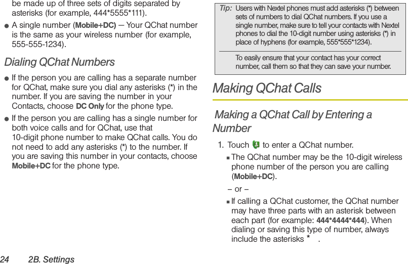 24 2B. Settingsbe made up of three sets of digits separated by asterisks (for example, 444*5555*111).䢇A single number (Mobile+DC) — Your QChat number is the same as your wireless number (for example, 555-555-1234).Dialing QChat Numbers䢇If the person you are calling has a separate number for QChat, make sure you dial any asterisks (*) in the number. If you are saving the number in your Contacts, choose DC Only for the phone type.䢇If the person you are calling has a single number for both voice calls and for QChat, use that 10-digit phone number to make QChat calls. You do not need to add any asterisks (*) to the number. If you are saving this number in your contacts, choose Mobile+DC for the phone type.Making QChat Calls Making a QChat Call by Entering a Number1. Touch   to enter a QChat number.䡲The QChat number may be the 10-digit wireless phone number of the person you are calling (Mobile+DC). – or –䡲If calling a QChat customer, the QChat number may have three parts with an asterisk between each part (for example: 444*4444*444). When dialing or saving this type of number, always include the asterisks *. Tip: Users with Nextel phones must add asterisks (*) between sets of numbers to dial QChat numbers. If you use a single number, make sure to tell your contacts with Nextel phones to dial the 10-digit number using asterisks (*) in place of hyphens (for example, 555*555*1234). To easily ensure that your contact has your correct number, call them so that they can save your number. 