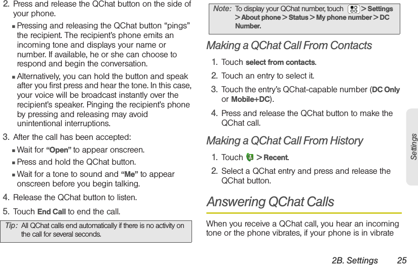 2B. Settings 25Settings2. Press and release the QChat button on the side of your phone.䡲Pressing and releasing the QChat button “pings” the recipient. The recipient’s phone emits an incoming tone and displays your name or number. If available, he or she can choose to respond and begin the conversation. 䡲Alternatively, you can hold the button and speak after you first press and hear the tone. In this case, your voice will be broadcast instantly over the recipient’s speaker. Pinging the recipient’s phone by pressing and releasing may avoid unintentional interruptions. 3. After the call has been accepted:䡲Wait for “Open” to appear onscreen.䡲Press and hold the QChat button.䡲Wait for a tone to sound and “Me” to appear onscreen before you begin talking.4. Release the QChat button to listen.5. Touch End Call to end the call.Making a QChat Call From Contacts1. Touch select from contacts.2. Touch an entry to select it.3. Touch the entry’s QChat-capable number (DC Only or Mobile+DC).4. Press and release the QChat button to make the QChat call. Making a QChat Call From History1. Touch  &gt; Recent.2. Select a QChat entry and press and release the QChat button.Answering QChat CallsWhen you receive a QChat call, you hear an incoming tone or the phone vibrates, if your phone is in vibrate Tip: All QChat calls end automatically if there is no activity on the call for several seconds.Note: To display your QChat number, touch   &gt; Settings &gt; About phone &gt; Status &gt; My phone number &gt; DC Number.