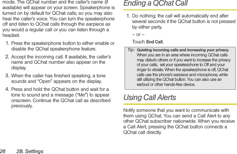 26 2B. Settingsmode. The QChat number and the caller’s name (if available) will appear on your screen. Speakerphone is turned on by default for QChat calls, so you may also hear the caller’s voice. You can turn the speakerphone off and listen to QChat calls through the earpiece as you would a regular call or you can listen through a headset.1. Press the speakerphone button to either enable or disable the QChat speakerphone feature.2. Accept the incoming call. If available, the caller’s name and QChat number also appear on the display.3. When the caller has finished speaking, a tone sounds and “Open” appears on the display.4. Press and hold the QChat button and wait for a tone to sound and a message (“Me”) to appear onscreen. Continue the QChat call as described previously.Ending a QChat Call1. Do nothing; the call will automatically end after several seconds if the QChat button is not pressed by either party.– or –Touch End Call.Using Call AlertsNotify someone that you want to communicate with them using QChat. You can send a Call Alert to any other QChat subscriber nationwide. When you receive a Call Alert, pressing the QChat button connects a QChat call directly. Tip: Quieting incoming calls and increasing your privacy. When you are in an area where incoming QChat calls may disturb others or if you want to increase the privacy of your calls,  set your speakerphone to Off and your ringer to vibrate. When the speakerphone is off, QChat calls use the phone’s earpiece and microphone, while still utilizing the QChat button. You can also use an earbud or other hands-free device.